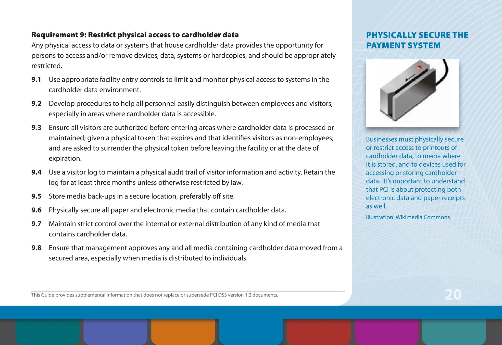 This Guide provides supplemental information that does not replace or supersede PCI DSS version 1.2 documents.
20
Requirement 9: Restrict physical access to cardholder data
Any physical access to data or systems that house cardholder data provides the opportunity for
persons to access and/or remove devices, data, systems or hardcopies, and should be appropriately
restricted.
9.1 Use appropriate facility entry controls to limit and monitor physical access to systems in the
cardholder data environment.
9.2 Develop procedures to help all personnel easily distinguish between employees and visitors,
especially in areas where cardholder data is accessible.
9.3 Ensure all visitors are authorized before entering areas where cardholder data is processed or
maintained; given a physical token that expires and that identifies visitors as non-employees;
and are asked to surrender the physical token before leaving the facility or at the date of
expiration.
9.4 Use a visitor log to maintain a physical audit trail of visitor information and activity. Retain the
log for at least three months unless otherwise restricted by law.
9.5 Store media back-ups in a secure location, preferably off site.
9.6 Physically secure all paper and electronic media that contain cardholder data.
9.7 Maintain strict control over the internal or external distribution of any kind of media that
contains cardholder data.
9.8 Ensure that management approves any and all media containing cardholder data moved from a
secured area, especially when media is distributed to individuals.
PHYSICALLY SECURE THE
PAYMENT SYSTEM
Businesses must physically secure
or restrict access to printouts of
cardholder data, to media where
it is stored, and to devices used for
accessing or storing cardholder
data. It’s important to understand
that PCI is about protecting both
electronic data and paper receipts
as well.
Illustration: Wikimedia Commons
Contents How to Comply
With PCI DSS
Web Resources
About the PCI
Security Standards
Council
Introduction Overview of PCI
Requirements
Security Controls
and Processes for PCI
DSS Requirements
 