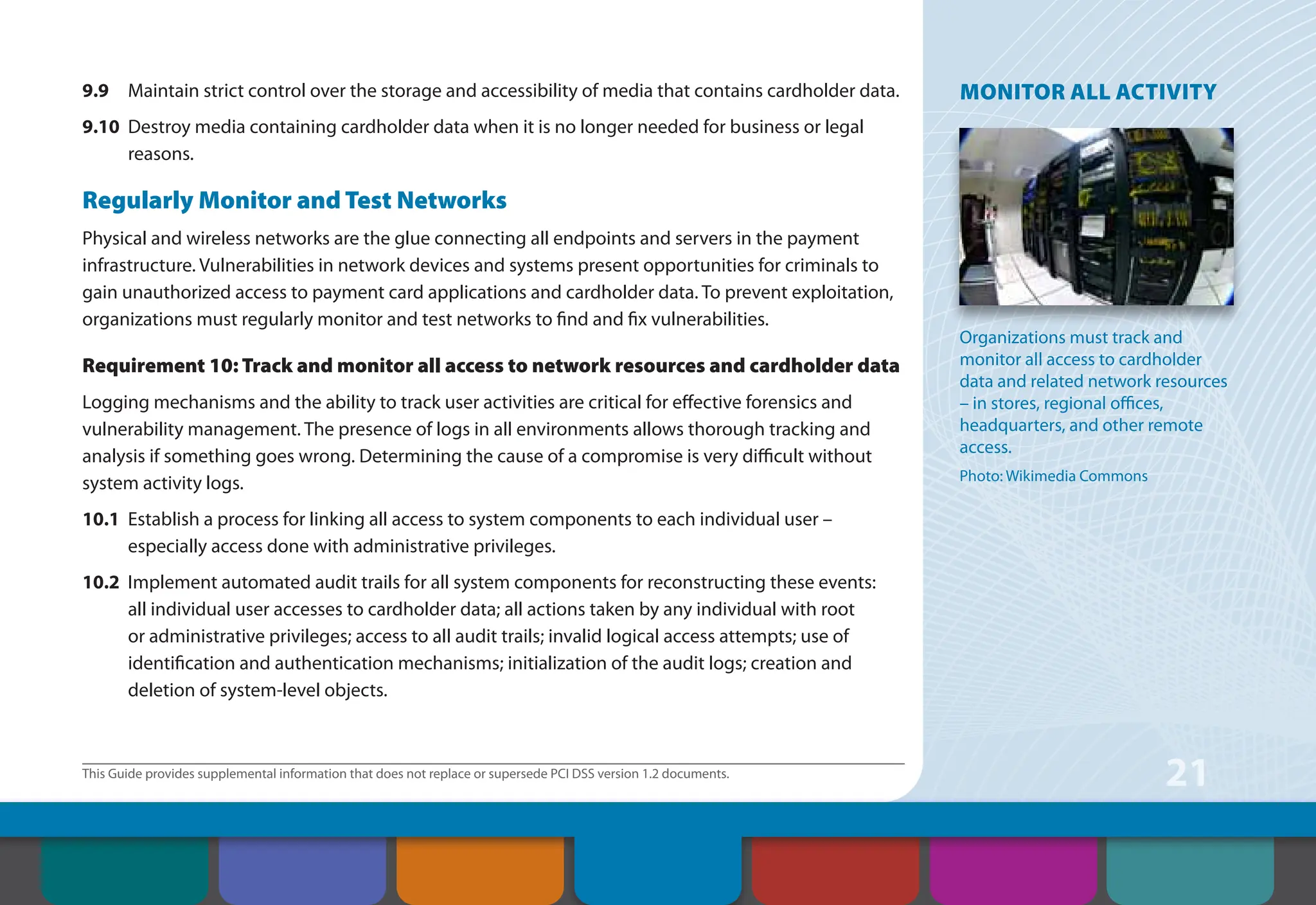 This Guide provides supplemental information that does not replace or supersede PCI DSS version 1.2 documents.
21
9.9 Maintain strict control over the storage and accessibility of media that contains cardholder data.
9.10 Destroy media containing cardholder data when it is no longer needed for business or legal
reasons.
Regularly Monitor and Test Networks
Physical and wireless networks are the glue connecting all endpoints and servers in the payment
infrastructure. Vulnerabilities in network devices and systems present opportunities for criminals to
gain unauthorized access to payment card applications and cardholder data. To prevent exploitation,
organizations must regularly monitor and test networks to find and fix vulnerabilities.
Requirement 10: Track and monitor all access to network resources and cardholder data
Logging mechanisms and the ability to track user activities are critical for effective forensics and
vulnerability management. The presence of logs in all environments allows thorough tracking and
analysis if something goes wrong. Determining the cause of a compromise is very difficult without
system activity logs.
10.1 Establish a process for linking all access to system components to each individual user –
especially access done with administrative privileges.
10.2 Implement automated audit trails for all system components for reconstructing these events:
all individual user accesses to cardholder data; all actions taken by any individual with root
or administrative privileges; access to all audit trails; invalid logical access attempts; use of
identification and authentication mechanisms; initialization of the audit logs; creation and
deletion of system-level objects.
MONITOR ALL ACTIVITY
Organizations must track and
monitor all access to cardholder
data and related network resources
– in stores, regional offices,
headquarters, and other remote
access.
Photo: Wikimedia Commons
Contents How to Comply
With PCI DSS
Web Resources
About the PCI
Security Standards
Council
Introduction Overview of PCI
Requirements
Security Controls
and Processes for PCI
DSS Requirements
 