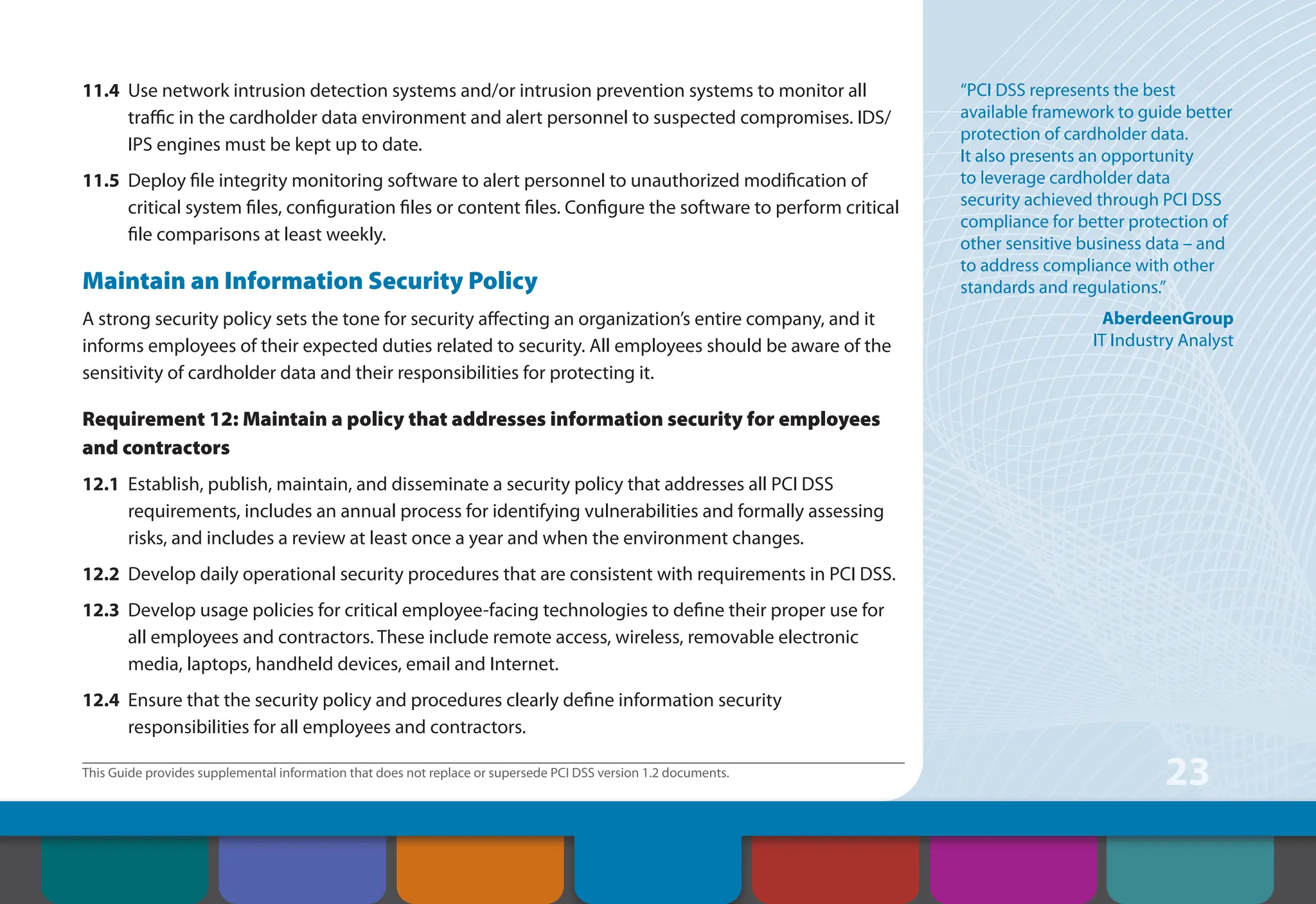 This Guide provides supplemental information that does not replace or supersede PCI DSS version 1.2 documents.
23
11.4 Use network intrusion detection systems and/or intrusion prevention systems to monitor all
traffic in the cardholder data environment and alert personnel to suspected compromises. IDS/
IPS engines must be kept up to date.
11.5 Deploy file integrity monitoring software to alert personnel to unauthorized modification of
critical system files, configuration files or content files. Configure the software to perform critical
file comparisons at least weekly.
Maintain an Information Security Policy
A strong security policy sets the tone for security affecting an organization’s entire company, and it
informs employees of their expected duties related to security. All employees should be aware of the
sensitivity of cardholder data and their responsibilities for protecting it.
Requirement 12: Maintain a policy that addresses information security for employees
and contractors
12.1 Establish, publish, maintain, and disseminate a security policy that addresses all PCI DSS
requirements, includes an annual process for identifying vulnerabilities and formally assessing
risks, and includes a review at least once a year and when the environment changes.
12.2 Develop daily operational security procedures that are consistent with requirements in PCI DSS.
12.3 Develop usage policies for critical employee-facing technologies to define their proper use for
all employees and contractors. These include remote access, wireless, removable electronic
media, laptops, handheld devices, email and Internet.
12.4 Ensure that the security policy and procedures clearly define information security
responsibilities for all employees and contractors.
“PCI DSS represents the best
available framework to guide better
protection of cardholder data.
It also presents an opportunity
to leverage cardholder data
security achieved through PCI DSS
compliance for better protection of
other sensitive business data – and
to address compliance with other
standards and regulations.”
AberdeenGroup
IT Industry Analyst
Contents How to Comply
With PCI DSS
Web Resources
About the PCI
Security Standards
Council
Introduction Overview of PCI
Requirements
Security Controls
and Processes for PCI
DSS Requirements
 