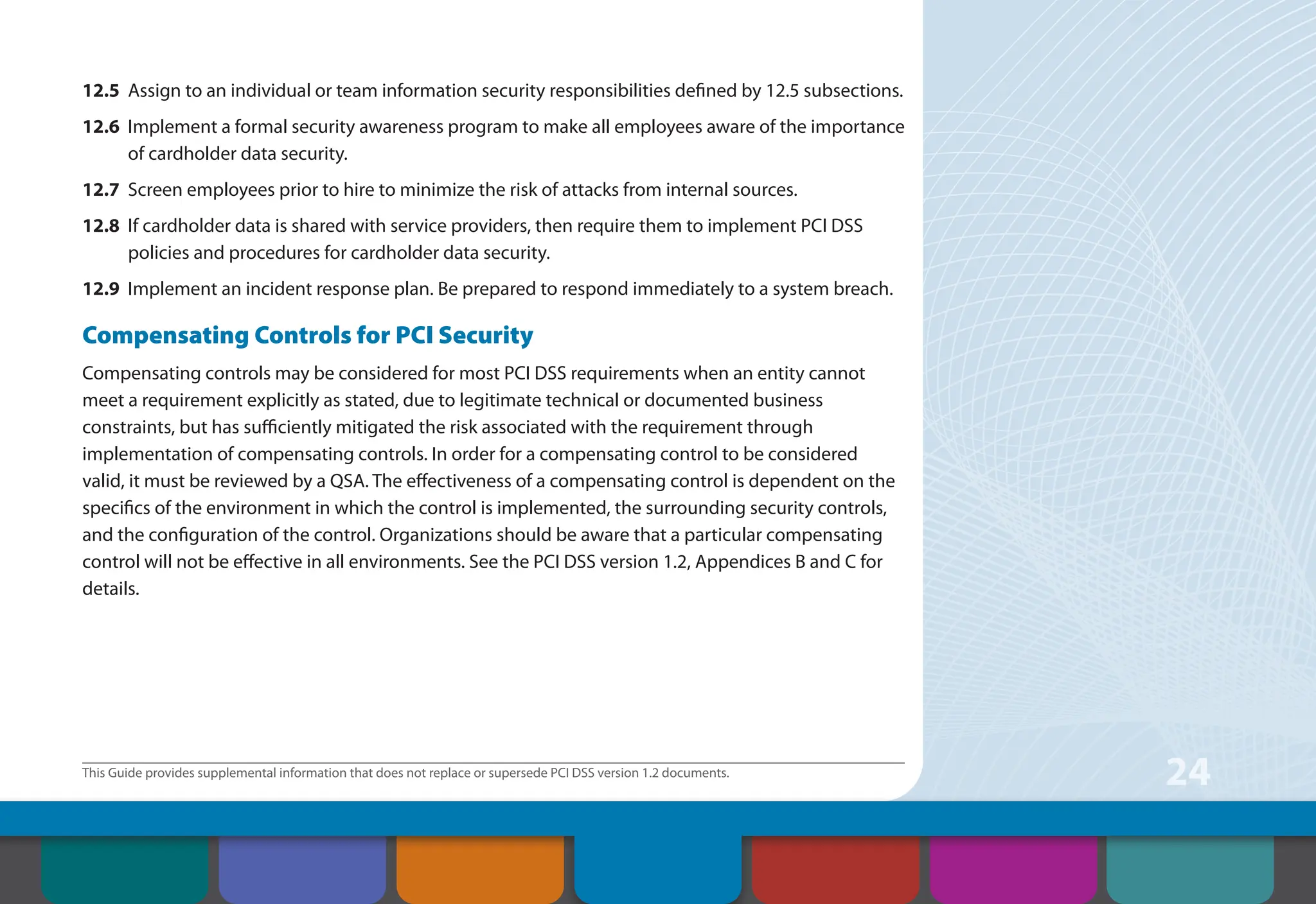 This Guide provides supplemental information that does not replace or supersede PCI DSS version 1.2 documents.
24
12.5 Assign to an individual or team information security responsibilities defined by 12.5 subsections.
12.6 Implement a formal security awareness program to make all employees aware of the importance
of cardholder data security.
12.7 Screen employees prior to hire to minimize the risk of attacks from internal sources.
12.8 If cardholder data is shared with service providers, then require them to implement PCI DSS
policies and procedures for cardholder data security.
12.9 Implement an incident response plan. Be prepared to respond immediately to a system breach.
Compensating Controls for PCI Security
Compensating controls may be considered for most PCI DSS requirements when an entity cannot
meet a requirement explicitly as stated, due to legitimate technical or documented business
constraints, but has sufficiently mitigated the risk associated with the requirement through
implementation of compensating controls. In order for a compensating control to be considered
valid, it must be reviewed by a QSA. The effectiveness of a compensating control is dependent on the
specifics of the environment in which the control is implemented, the surrounding security controls,
and the configuration of the control. Organizations should be aware that a particular compensating
control will not be effective in all environments. See the PCI DSS version 1.2, Appendices B and C for
details.
Contents How to Comply
With PCI DSS
Web Resources
About the PCI
Security Standards
Council
Introduction Overview of PCI
Requirements
Security Controls
and Processes for PCI
DSS Requirements
 
