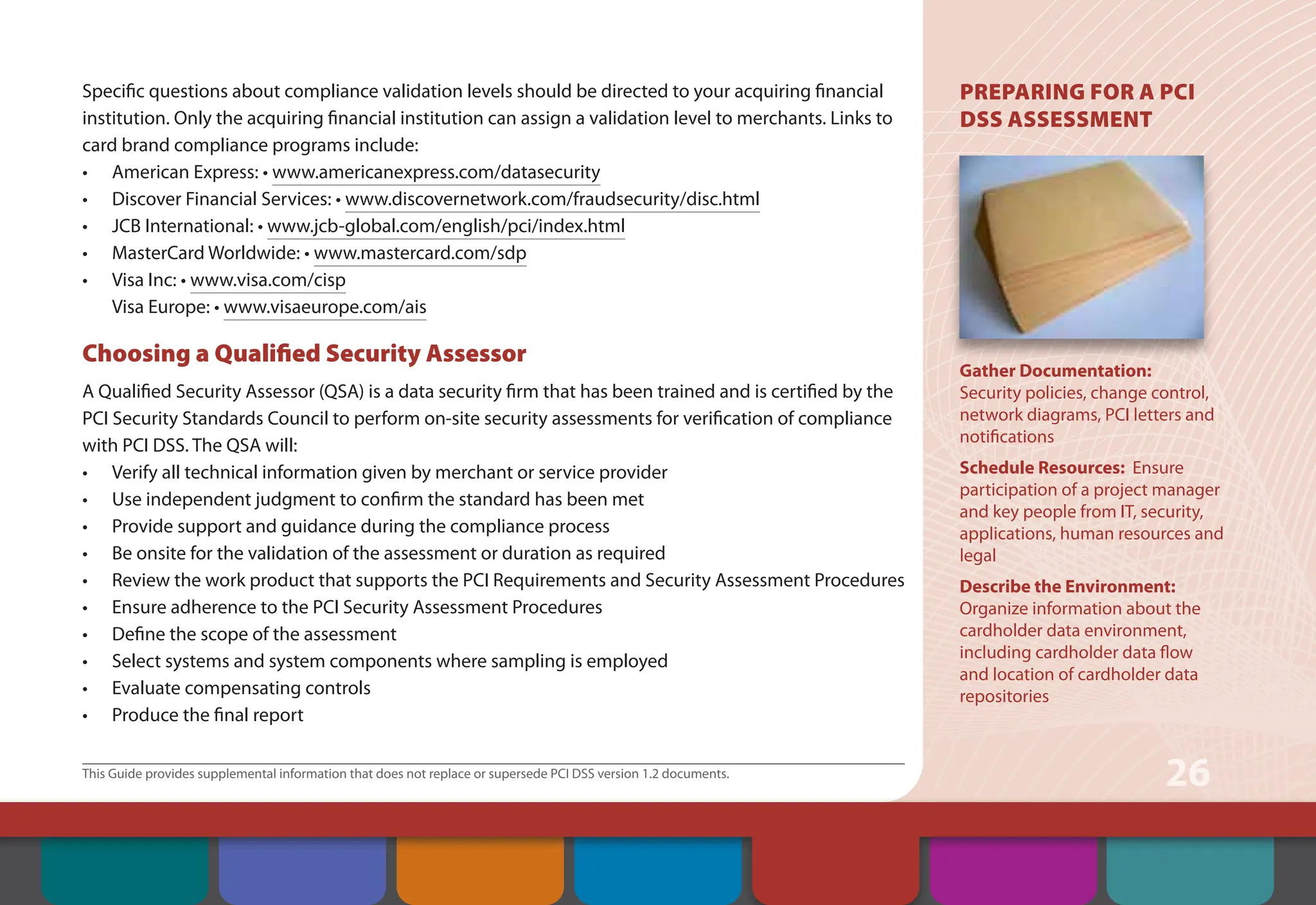 This Guide provides supplemental information that does not replace or supersede PCI DSS version 1.2 documents.
26
Specific questions about compliance validation levels should be directed to your acquiring financial
institution. Only the acquiring financial institution can assign a validation level to merchants. Links to
card brand compliance programs include:
• American Express: • www.americanexpress.com/datasecurity
• Discover Financial Services: • www.discovernetwork.com/fraudsecurity/disc.html
• JCB International: • www.jcb-global.com/english/pci/index.html
• MasterCard Worldwide: • www.mastercard.com/sdp
• Visa Inc: • www.visa.com/cisp
Visa Europe: • www.visaeurope.com/ais
Choosing a Qualified Security Assessor
A Qualified Security Assessor (QSA) is a data security firm that has been trained and is certified by the
PCI Security Standards Council to perform on-site security assessments for verification of compliance
with PCI DSS. The QSA will:
• Verify all technical information given by merchant or service provider
• Use independent judgment to confirm the standard has been met
• Provide support and guidance during the compliance process
• Be onsite for the validation of the assessment or duration as required
• Review the work product that supports the PCI Requirements and Security Assessment Procedures
• Ensure adherence to the PCI Security Assessment Procedures
• Define the scope of the assessment
• Select systems and system components where sampling is employed
• Evaluate compensating controls
• Produce the final report
PREPARING FOR A PCI
DSS ASSESSMENT
Gather Documentation:
Security policies, change control,
network diagrams, PCI letters and
notifications
Schedule Resources: Ensure
participation of a project manager
and key people from IT, security,
applications, human resources and
legal
Describe the Environment:
Organize information about the
cardholder data environment,
including cardholder data flow
and location of cardholder data
repositories
Contents Web Resources
About the PCI
Security Standards
Council
Introduction Overview of PCI
Requirements
Security Controls
and Processes for PCI
DSS Requirements
How to Comply
With PCI DSS
 