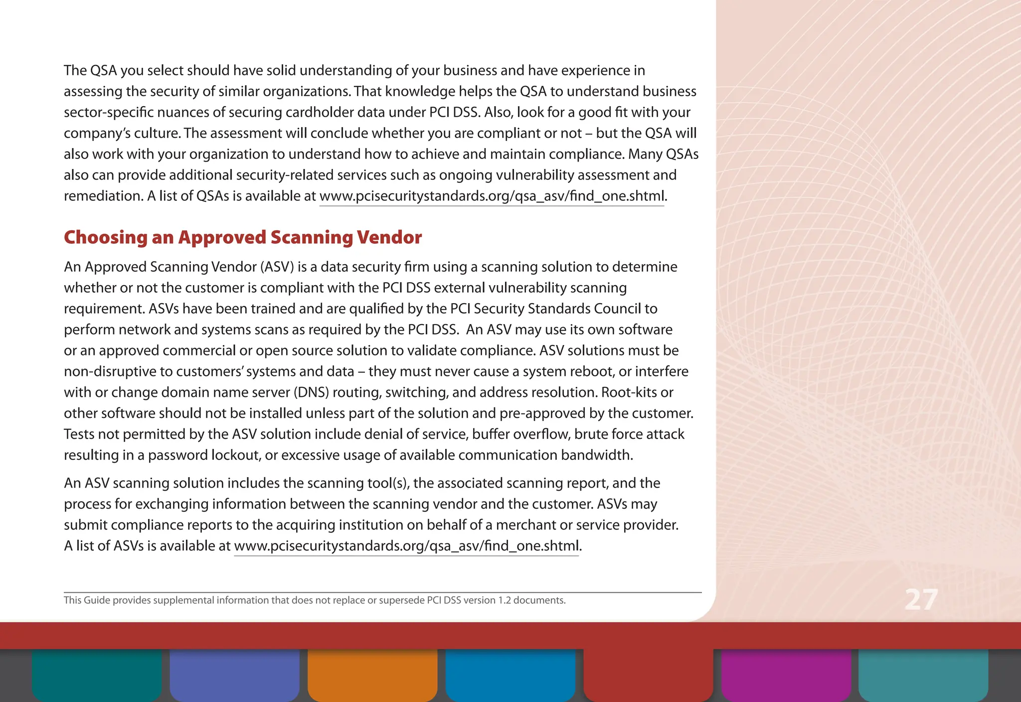 This Guide provides supplemental information that does not replace or supersede PCI DSS version 1.2 documents.
27
The QSA you select should have solid understanding of your business and have experience in
assessing the security of similar organizations. That knowledge helps the QSA to understand business
sector-specific nuances of securing cardholder data under PCI DSS. Also, look for a good fit with your
company’s culture. The assessment will conclude whether you are compliant or not – but the QSA will
also work with your organization to understand how to achieve and maintain compliance. Many QSAs
also can provide additional security-related services such as ongoing vulnerability assessment and
remediation. A list of QSAs is available at www.pcisecuritystandards.org/qsa_asv/find_one.shtml.
Choosing an Approved Scanning Vendor
An Approved Scanning Vendor (ASV) is a data security firm using a scanning solution to determine
whether or not the customer is compliant with the PCI DSS external vulnerability scanning
requirement. ASVs have been trained and are qualified by the PCI Security Standards Council to
perform network and systems scans as required by the PCI DSS. An ASV may use its own software
or an approved commercial or open source solution to validate compliance. ASV solutions must be
non-disruptive to customers’systems and data – they must never cause a system reboot, or interfere
with or change domain name server (DNS) routing, switching, and address resolution. Root-kits or
other software should not be installed unless part of the solution and pre-approved by the customer.
Tests not permitted by the ASV solution include denial of service, buffer overflow, brute force attack
resulting in a password lockout, or excessive usage of available communication bandwidth.
An ASV scanning solution includes the scanning tool(s), the associated scanning report, and the
process for exchanging information between the scanning vendor and the customer. ASVs may
submit compliance reports to the acquiring institution on behalf of a merchant or service provider.
A list of ASVs is available at www.pcisecuritystandards.org/qsa_asv/find_one.shtml.
Contents Web Resources
About the PCI
Security Standards
Council
Introduction Overview of PCI
Requirements
Security Controls
and Processes for PCI
DSS Requirements
How to Comply
With PCI DSS
 