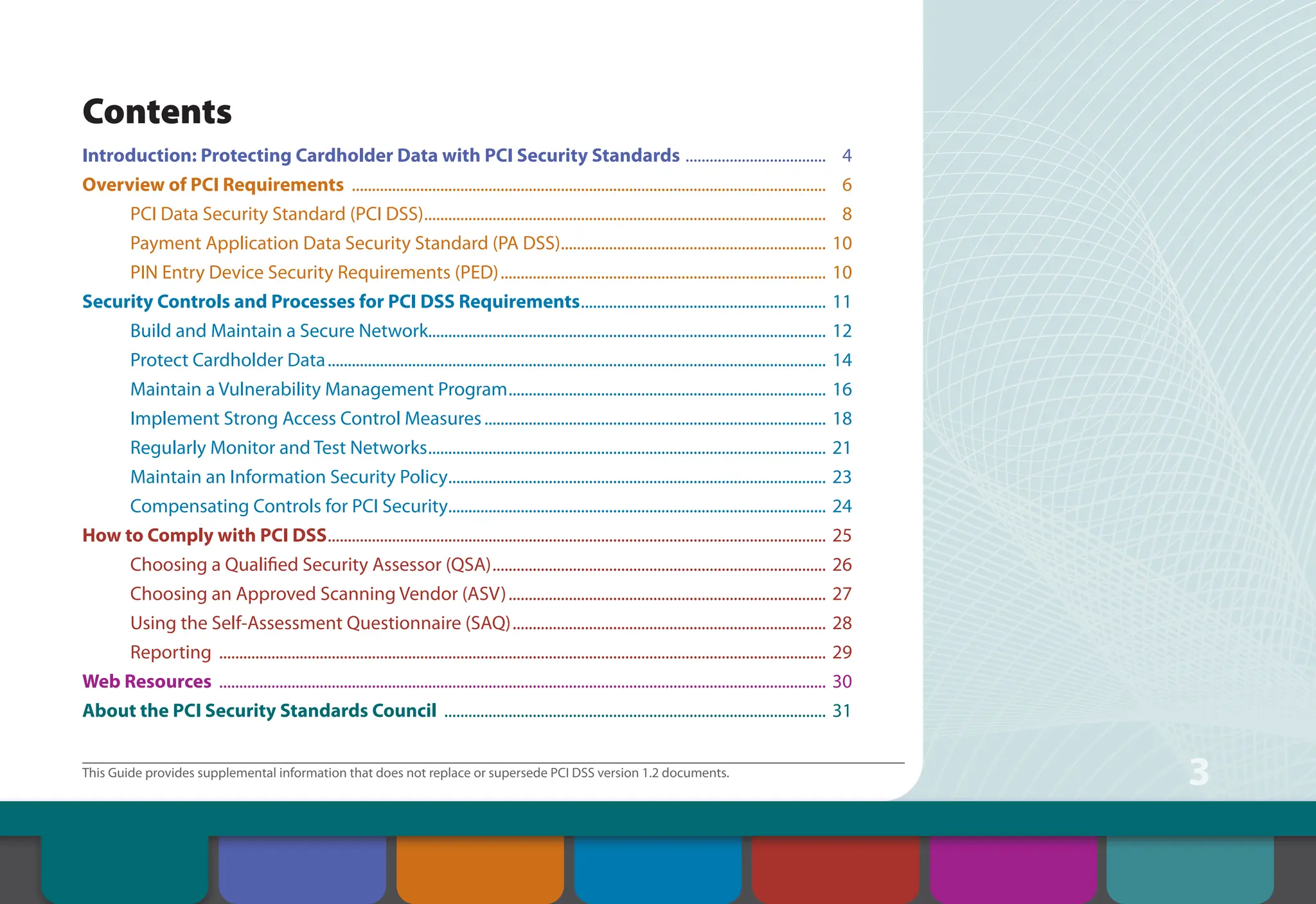 3
This Guide provides supplemental information that does not replace or supersede PCI DSS version 1.2 documents.
Contents
Introduction: Protecting Cardholder Data with PCI Security Standards .................................... 4
Overview of PCI Requirements ....................................................................................................................... 6
PCI Data Security Standard (PCI DSS)..................................................................................................... 8
Payment Application Data Security Standard (PA DSS).
.................................................................. 10
PIN Entry Device Security Requirements (PED).................................................................................. 10
Security Controls and Processes for PCI DSS Requirements.............................................................. 11
Build and Maintain a Secure Network................................................................................................... 12
Protect Cardholder Data............................................................................................................................. 14
Maintain a Vulnerability Management Program................................................................................ 16
Implement Strong Access Control Measures...................................................................................... 18
Regularly Monitor and Test Networks.................................................................................................... 21
Maintain an Information Security Policy............................................................................................... 23
Compensating Controls for PCI Security.
.............................................................................................. 24
How to Comply with PCI DSS............................................................................................................................. 25
Choosing a Qualified Security Assessor (QSA).................................................................................... 26
Choosing an Approved Scanning Vendor (ASV)................................................................................ 27
Using the Self-Assessment Questionnaire (SAQ)............................................................................... 28
Reporting ........................................................................................................................................................ 29
Web Resources ........................................................................................................................................................ 30
About the PCI Security Standards Council ................................................................................................ 31
Contents Introduction Overview of PCI
Requirements
Security Controls
and Processes for PCI
DSS Requirements
How to Comply
With PCI DSS
Web Resources
About the PCI
Security Standards
Council
 