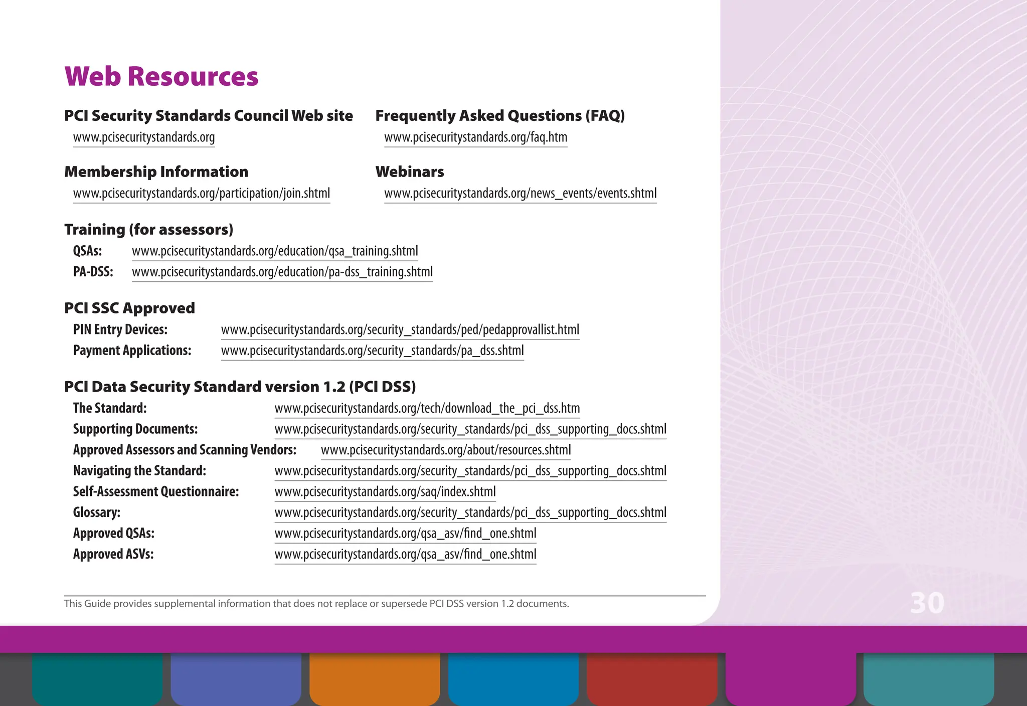 This Guide provides supplemental information that does not replace or supersede PCI DSS version 1.2 documents.
30
Web Resources
PCI Security Standards Council Web site
www.pcisecuritystandards.org
Frequently Asked Questions (FAQ)
www.pcisecuritystandards.org/faq.htm
Membership Information
www.pcisecuritystandards.org/participation/join.shtml
Webinars
www.pcisecuritystandards.org/news_events/events.shtml
Training (for assessors)
QSAs: www.pcisecuritystandards.org/education/qsa_training.shtml
PA-DSS: www.pcisecuritystandards.org/education/pa-dss_training.shtml
PCI SSC Approved
PIN Entry Devices: www.pcisecuritystandards.org/security_standards/ped/pedapprovallist.html
Payment Applications: www.pcisecuritystandards.org/security_standards/pa_dss.shtml
PCI Data Security Standard version 1.2 (PCI DSS)
The Standard: www.pcisecuritystandards.org/tech/download_the_pci_dss.htm
Supporting Documents: www.pcisecuritystandards.org/security_standards/pci_dss_supporting_docs.shtml
Approved Assessors and ScanningVendors: www.pcisecuritystandards.org/about/resources.shtml
Navigating the Standard: www.pcisecuritystandards.org/security_standards/pci_dss_supporting_docs.shtml
Self-Assessment Questionnaire: www.pcisecuritystandards.org/saq/index.shtml
Glossary: www.pcisecuritystandards.org/security_standards/pci_dss_supporting_docs.shtml
Approved QSAs: www.pcisecuritystandards.org/qsa_asv/find_one.shtml
Approved ASVs: www.pcisecuritystandards.org/qsa_asv/find_one.shtml
Contents Web Resources
About the PCI
Security Standards
Council
Introduction Overview of PCI
Requirements
Security Controls
and Processes for PCI
DSS Requirements
How to Comply
With PCI DSS
 