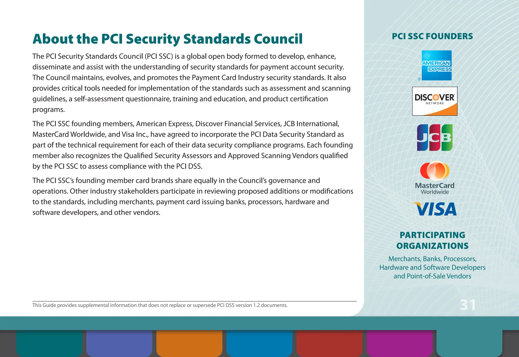 31
This Guide provides supplemental information that does not replace or supersede PCI DSS version 1.2 documents.
About the PCI Security Standards Council
The PCI Security Standards Council (PCI SSC) is a global open body formed to develop, enhance,
disseminate and assist with the understanding of security standards for payment account security.
The Council maintains, evolves, and promotes the Payment Card Industry security standards. It also
provides critical tools needed for implementation of the standards such as assessment and scanning
guidelines, a self-assessment questionnaire, training and education, and product certification
programs.
The PCI SSC founding members, American Express, Discover Financial Services, JCB International,
MasterCard Worldwide, and Visa Inc., have agreed to incorporate the PCI Data Security Standard as
part of the technical requirement for each of their data security compliance programs. Each founding
member also recognizes the Qualified Security Assessors and Approved Scanning Vendors qualified
by the PCI SSC to assess compliance with the PCI DSS.
The PCI SSC’s founding member card brands share equally in the Council’s governance and
operations. Other industry stakeholders participate in reviewing proposed additions or modifications
to the standards, including merchants, payment card issuing banks, processors, hardware and
software developers, and other vendors.
PCI SSC Founders
Participating
Organizations
Merchants, Banks, Processors,
Hardware and Software Developers
and Point-of-Sale Vendors
Contents
About the PCI
Security Standards
Council
Introduction Overview of PCI
Requirements
Security Controls
and Processes for PCI
DSS Requirements
How to Comply
With PCI DSS
Web Resources
 
