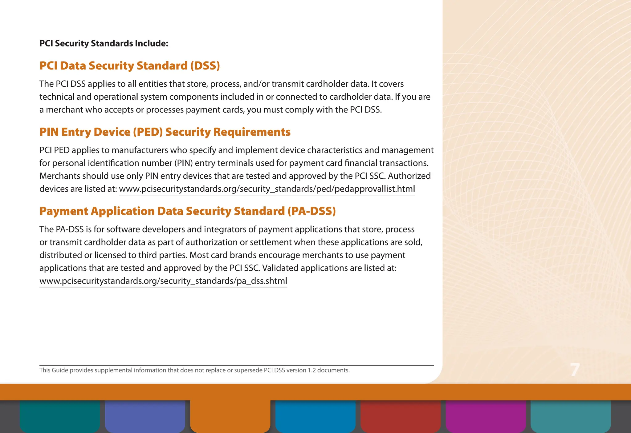 This Guide provides supplemental information that does not replace or supersede PCI DSS version 1.2 documents.
7
PCI Security Standards Include:
PCI Data Security Standard (DSS)
The PCI DSS applies to all entities that store, process, and/or transmit cardholder data. It covers
technical and operational system components included in or connected to cardholder data. If you are
a merchant who accepts or processes payment cards, you must comply with the PCI DSS.
PIN Entry Device (PED) Security Requirements
PCI PED applies to manufacturers who specify and implement device characteristics and management
for personal identification number (PIN) entry terminals used for payment card financial transactions.
Merchants should use only PIN entry devices that are tested and approved by the PCI SSC. Authorized
devices are listed at: www.pcisecuritystandards.org/security_standards/ped/pedapprovallist.html
Payment Application Data Security Standard (PA-DSS)
The PA-DSS is for software developers and integrators of payment applications that store, process
or transmit cardholder data as part of authorization or settlement when these applications are sold,
distributed or licensed to third parties. Most card brands encourage merchants to use payment
applications that are tested and approved by the PCI SSC. Validated applications are listed at:
www.pcisecuritystandards.org/security_standards/pa_dss.shtml
Contents
Security Controls
and Processes for PCI
DSS Requirements
How to Comply
With PCI DSS
Web Resources
About the PCI
Security Standards
Council
Introduction Overview of PCI
Requirements
 