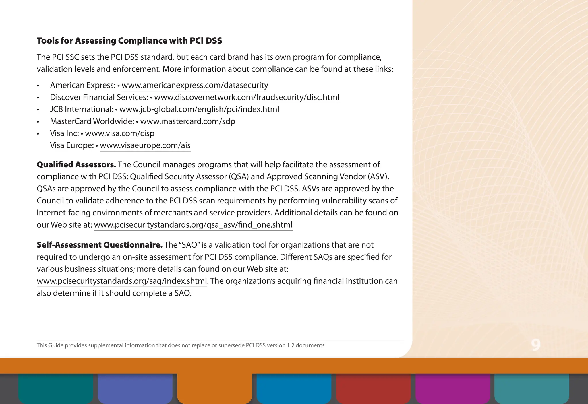 This Guide provides supplemental information that does not replace or supersede PCI DSS version 1.2 documents.
9
Tools for Assessing Compliance with PCI DSS
The PCI SSC sets the PCI DSS standard, but each card brand has its own program for compliance,
validation levels and enforcement. More information about compliance can be found at these links:
• American Express: • www.americanexpress.com/datasecurity
• Discover Financial Services: • www.discovernetwork.com/fraudsecurity/disc.html
• JCB International: • www.jcb-global.com/english/pci/index.html
• MasterCard Worldwide: • www.mastercard.com/sdp
• Visa Inc: • www.visa.com/cisp
Visa Europe: • www.visaeurope.com/ais
Qualified Assessors. The Council manages programs that will help facilitate the assessment of
compliance with PCI DSS: Qualified Security Assessor (QSA) and Approved Scanning Vendor (ASV).
QSAs are approved by the Council to assess compliance with the PCI DSS. ASVs are approved by the
Council to validate adherence to the PCI DSS scan requirements by performing vulnerability scans of
Internet-facing environments of merchants and service providers. Additional details can be found on
our Web site at: www.pcisecuritystandards.org/qsa_asv/find_one.shtml
Self-Assessment Questionnaire. The“SAQ”is a validation tool for organizations that are not
required to undergo an on-site assessment for PCI DSS compliance. Different SAQs are specified for
various business situations; more details can found on our Web site at:
www.pcisecuritystandards.org/saq/index.shtml. The organization’s acquiring financial institution can
also determine if it should complete a SAQ.
Contents
Security Controls
and Processes for PCI
DSS Requirements
How to Comply
With PCI DSS
Web Resources
About the PCI
Security Standards
Council
Introduction Overview of PCI
Requirements
 