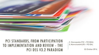 PCI STANDARDS, FROM PARTICIPATION
TO IMPLEMENTATION AND REVIEW - THE
PCI DSS V3.2 PARADIGM
C. Stavropoulos (TW – PCI QSA)
S. Mavrovouniotis (FD – PCI ISA)
25 October 2016
 