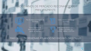 MAIS DE 200 PROFISSIONAIS ATUANDO NO EIXO RIO - SÃO PAULO
SÃO 20 ANOS DE MERCADO RECONHECIDOS
PRINCIPALMENTE:
Pela Excelência em Projetos de
Tecnologia
Como referência em Design
Estratégico
Como criadores de
frameworks de análise e
gestão de negócios
Pelos prêmios de inovação e
projetos aprovados por
FAPERJ, SEBRAE e SOFTEX.
 
