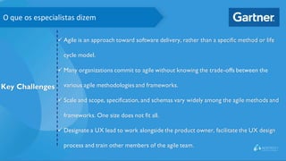 O que os especialistas dizem
Key Challenges
✓ Agile is an approach toward software delivery, rather than a specific method or life
cycle model.
✓ Many organizations commit to agile without knowing the trade-offs between the
various agile methodologies and frameworks.
✓ Scale and scope, specification, and schemas vary widely among the agile methods and
frameworks. One size does not fit all.
✓ Designate a UX lead to work alongside the product owner, facilitate the UX design
process and train other members of the agile team.
 