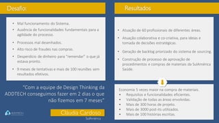Desafio:
• 9 meses de tentativas e mais de 100 reuniões sem
resultados efetivos.
• Mal funcionamento do Sistema.
• Ausência de funcionalidades fundamentais para a
agilidade do processo.
• Processos mal desenhados.
• Alto risco de fraudes nas compras.
• Desperdício de dinheiro para “remendar” o que já
estava pronto.
Resultados
• Atuação de 60 profissionais de diferentes áreas.
• Atuação colaborativa e co-criativa, para ideias e
tomada de decisões estratégicas.
• Geração de backlog priorizado do sistema de sourcing.
• Construção de processo de aprovação de
procedimentos e compras de materiais da SulAmérica
Saúde.
Economia 5 vezes maior na compra de materiais.
• Requisitos e funcionalidades eficientes.
• Validação de todas as áreas envolvidas.
• Mais de 300 horas de projeto.
• Mais de 3000 post-its utilizados.
• Mais de 100 histórias escritas.
“Com a equipe de Design Thinking da
ADDTECH conseguimos fazer em 2 dias o que
não fizemos em 7 meses”
Cláudia Cardoso
SulAmérica
 