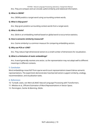 PCIT404 – Natural Language Processing Laboratory | Assignment Manual
Ans. They are compact and can encode useful similarity and relational information.
Q. What is CBOW?
Ans. CBOW predicts a target word using surrounding context words.
Q. What is Skip-gram?
Ans. Skip-gram predicts surrounding context words from a target word.
Q. What is GloVe?
Ans. GloVe is an embedding method based on global word co-occurrence statistics.
Q. How is semantic similarity measured?
Ans. Cosine similarity is a common measure for comparing embedding vectors.
Q. Why use PCA or t-SNE?
Ans. They reduce high-dimensional vectors to a small number of dimensions for visualization.
Q. What is a limitation of static embeddings?
Ans. A word generally receives one vector, so the representation may not adapt well to different
meanings in different contexts.
5. Conclusion
Word embeddings move NLP from sparse word-count representations toward dense semantic
representations. The experiment demonstrates how learned vectors support similarity, analogy,
recommendation, and visualization tasks.
6. References
10. Tunstall, Lewis, von Werra & Wolf, Natural Language Processing with Transformers.
11. Mikolov et al., Efficient Estimation of Word Representations in Vector Space.
12. Pennington, Socher & Manning, GloVe.
NLP Laboratory | 10
 