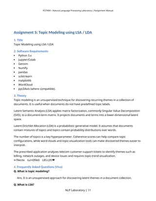 PCIT404 – Natural Language Processing Laboratory | Assignment Manual
Assignment 5: Topic Modeling using LSA / LDA
1. Title
Topic Modeling using LSA / LDA
2. Software Requirements
 Python 3.x
 Jupyter/Colab
 Gensim
 NumPy
 pandas
 scikit-learn
 matplotlib
 WordCloud
 pyLDAvis (where compatible).
3. Theory
Topic modeling is an unsupervised technique for discovering recurring themes in a collection of
documents. It is useful when documents do not have predefined topic labels.
Latent Semantic Analysis (LSA) applies matrix factorization, commonly Singular Value Decomposition
(SVD), to a document-term matrix. It projects documents and terms into a lower-dimensional latent
space.
Latent Dirichlet Allocation (LDA) is a probabilistic generative model. It assumes that documents
contain mixtures of topics and topics contain probability distributions over words.
The number of topics is a key hyperparameter. Coherence scores can help compare topic
configurations, while word clouds and topic-visualization tools can make discovered themes easier to
interpret.
The prescribed application analyzes telecom customer-support tickets to identify themes such as
billing, network outages, and device issues and requires topic-trend visualization.
filecite turn0file0 L85-L95
   
4. Frequently Asked Questions (Viva)
Q. What is topic modeling?
Ans. It is an unsupervised approach for discovering latent themes in a document collection.
Q. What is LSA?
NLP Laboratory | 11
 