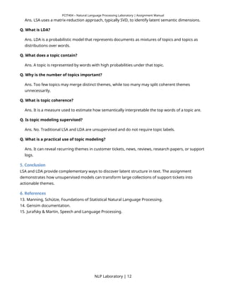 PCIT404 – Natural Language Processing Laboratory | Assignment Manual
Ans. LSA uses a matrix-reduction approach, typically SVD, to identify latent semantic dimensions.
Q. What is LDA?
Ans. LDA is a probabilistic model that represents documents as mixtures of topics and topics as
distributions over words.
Q. What does a topic contain?
Ans. A topic is represented by words with high probabilities under that topic.
Q. Why is the number of topics important?
Ans. Too few topics may merge distinct themes, while too many may split coherent themes
unnecessarily.
Q. What is topic coherence?
Ans. It is a measure used to estimate how semantically interpretable the top words of a topic are.
Q. Is topic modeling supervised?
Ans. No. Traditional LSA and LDA are unsupervised and do not require topic labels.
Q. What is a practical use of topic modeling?
Ans. It can reveal recurring themes in customer tickets, news, reviews, research papers, or support
logs.
5. Conclusion
LSA and LDA provide complementary ways to discover latent structure in text. The assignment
demonstrates how unsupervised models can transform large collections of support tickets into
actionable themes.
6. References
13. Manning, Schütze, Foundations of Statistical Natural Language Processing.
14. Gensim documentation.
15. Jurafsky & Martin, Speech and Language Processing.
NLP Laboratory | 12
 