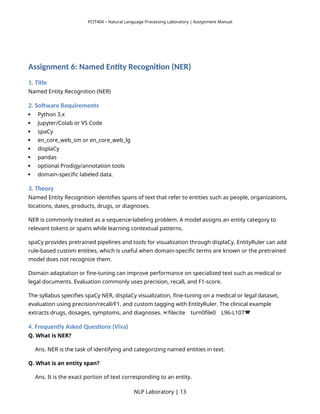 PCIT404 – Natural Language Processing Laboratory | Assignment Manual
Assignment 6: Named Entity Recognition (NER)
1. Title
Named Entity Recognition (NER)
2. Software Requirements
 Python 3.x
 Jupyter/Colab or VS Code
 spaCy
 en_core_web_sm or en_core_web_lg
 displaCy
 pandas
 optional Prodigy/annotation tools
 domain-specific labeled data.
3. Theory
Named Entity Recognition identifies spans of text that refer to entities such as people, organizations,
locations, dates, products, drugs, or diagnoses.
NER is commonly treated as a sequence-labeling problem. A model assigns an entity category to
relevant tokens or spans while learning contextual patterns.
spaCy provides pretrained pipelines and tools for visualization through displaCy. EntityRuler can add
rule-based custom entities, which is useful when domain-specific terms are known or the pretrained
model does not recognize them.
Domain adaptation or fine-tuning can improve performance on specialized text such as medical or
legal documents. Evaluation commonly uses precision, recall, and F1-score.
The syllabus specifies spaCy NER, displaCy visualization, fine-tuning on a medical or legal dataset,
evaluation using precision/recall/F1, and custom tagging with EntityRuler. The clinical example
extracts drugs, dosages, symptoms, and diagnoses. filecite turn0file0 L96-L107
   
4. Frequently Asked Questions (Viva)
Q. What is NER?
Ans. NER is the task of identifying and categorizing named entities in text.
Q. What is an entity span?
Ans. It is the exact portion of text corresponding to an entity.
NLP Laboratory | 13
 