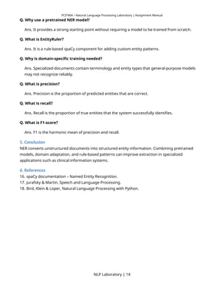 PCIT404 – Natural Language Processing Laboratory | Assignment Manual
Q. Why use a pretrained NER model?
Ans. It provides a strong starting point without requiring a model to be trained from scratch.
Q. What is EntityRuler?
Ans. It is a rule-based spaCy component for adding custom entity patterns.
Q. Why is domain-specific training needed?
Ans. Specialized documents contain terminology and entity types that general-purpose models
may not recognize reliably.
Q. What is precision?
Ans. Precision is the proportion of predicted entities that are correct.
Q. What is recall?
Ans. Recall is the proportion of true entities that the system successfully identifies.
Q. What is F1-score?
Ans. F1 is the harmonic mean of precision and recall.
5. Conclusion
NER converts unstructured documents into structured entity information. Combining pretrained
models, domain adaptation, and rule-based patterns can improve extraction in specialized
applications such as clinical information systems.
6. References
16. spaCy documentation – Named Entity Recognition.
17. Jurafsky & Martin, Speech and Language Processing.
18. Bird, Klein & Loper, Natural Language Processing with Python.
NLP Laboratory | 14
 