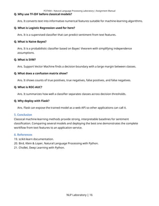 PCIT404 – Natural Language Processing Laboratory | Assignment Manual
Q. Why use TF-IDF before classical models?
Ans. It converts text into informative numerical features suitable for machine-learning algorithms.
Q. What is Logistic Regression used for here?
Ans. It is a supervised classifier that can predict sentiment from text features.
Q. What is Naive Bayes?
Ans. It is a probabilistic classifier based on Bayes' theorem with simplifying independence
assumptions.
Q. What is SVM?
Ans. Support Vector Machine finds a decision boundary with a large margin between classes.
Q. What does a confusion matrix show?
Ans. It shows counts of true positives, true negatives, false positives, and false negatives.
Q. What is ROC-AUC?
Ans. It summarizes how well a classifier separates classes across decision thresholds.
Q. Why deploy with Flask?
Ans. Flask can expose the trained model as a web API so other applications can call it.
5. Conclusion
Classical machine-learning methods provide strong, interpretable baselines for sentiment
classification. Comparing several models and deploying the best one demonstrates the complete
workflow from text features to an application service.
6. References
19. scikit-learn documentation.
20. Bird, Klein & Loper, Natural Language Processing with Python.
21. Chollet, Deep Learning with Python.
NLP Laboratory | 16
 