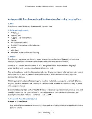 PCIT404 – Natural Language Processing Laboratory | Assignment Manual
Assignment 8: Transformer-based Sentiment Analysis using Hugging Face
1. Title
Transformer-based Sentiment Analysis using Hugging Face
2. Software Requirements
 Python 3.x
 Jupyter/Colab
 Hugging Face Transformers
 Datasets
 PyTorch or TensorFlow
 DistilBERT-compatible model/tokenizer
 pandas
 scikit-learn
 Weights & Biases (wandb) for tracking.
3. Theory
Transformers are neural architectures based on attention mechanisms. They process contextual
relationships between tokens efficiently and have become central to modern NLP.
DistilBERT is a smaller distilled version of BERT designed to retain much of BERT's language
understanding while reducing model size and inference cost.
Fine-tuning adapts a pretrained language model to a downstream task. A tokenizer converts raw text
into model inputs such as token IDs and attention masks, and a classification head produces
sentiment predictions.
Multilingual sentiment classification requires handling multiple languages and potentially different
linguistic patterns. Model choice, training data, class balance, and evaluation methodology strongly
influence performance.
Experiment tracking tools such as Weights & Biases help record hyperparameters, metrics, runs, and
model comparisons. The syllabus requires comparison against machine-learning baselines and
tracking/optimization. filecite turn0file0 L120-L130
   
4. Frequently Asked Questions (Viva)
Q. What is a transformer?
Ans. A transformer is a neural architecture that uses attention mechanisms to model relationships
between tokens.
NLP Laboratory | 17
 