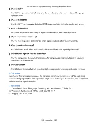 PCIT404 – Natural Language Processing Laboratory | Assignment Manual
Q. What is BERT?
Ans. BERT is a pretrained transformer encoder model designed to learn contextual language
representations.
Q. What is DistilBERT?
Ans. DistilBERT is a compressed/distilled BERT-style model intended to be smaller and faster.
Q. What is fine-tuning?
Ans. Fine-tuning continues training of a pretrained model on a task-specific dataset.
Q. Why is tokenization necessary?
Ans. The model operates on numerical token representations rather than raw strings.
Q. What is an attention mask?
Ans. It indicates which token positions should be considered valid inputs by the model.
Q. Why compare against classical baselines?
Ans. The comparison shows whether the transformer provides meaningful gains in accuracy,
robustness, or other metrics.
Q. Why use wandb?
Ans. It helps systematically track experiments, hyperparameters, metrics, and model versions.
5. Conclusion
Transformer fine-tuning demonstrates the transition from feature-engineered NLP to pretrained
contextual language models. The experiment emphasizes multilingual classification, fair comparison,
and reproducible experimentation.
6. References
22. Tunstall et al., Natural Language Processing with Transformers, O’Reilly, 2022.
23. Vaswani et al., Attention Is All You Need, NeurIPS 2017.
24. Hugging Face NLP Course.
NLP Laboratory | 18
 