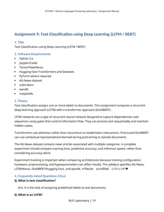PCIT404 – Natural Language Processing Laboratory | Assignment Manual
Assignment 9: Text Classification using Deep Learning (LSTM / BERT)
1. Title
Text Classification using Deep Learning (LSTM / BERT)
2. Software Requirements
 Python 3.x
 Jupyter/Colab
 TensorFlow/Keras
 Hugging Face Transformers and Datasets
 PyTorch where required
 AG-News dataset
 scikit-learn
 wandb
 matplotlib.
3. Theory
Text classification assigns one or more labels to documents. This assignment compares a recurrent
deep-learning approach (LSTM) with a transformer approach (DistilBERT).
LSTM networks are a type of recurrent neural network designed to capture dependencies over
sequences using gates that control information flow. They can process text sequentially and maintain
hidden states.
Transformers use attention rather than recurrence to model token interactions. Fine-tuned DistilBERT
can use contextual representations learned during pretraining to classify documents.
The AG-News dataset contains news articles associated with multiple categories. A complete
experiment should compare training time, predictive accuracy, and inference speed, rather than
considering accuracy alone.
Experiment tracking is important when comparing architectures because training configuration,
hardware, preprocessing, and hyperparameters can affect results. The syllabus specifies AG-News,
LSTM/Keras, DistilBERT/Hugging Face, and wandb. filecite turn0file0 L131-L141
   
4. Frequently Asked Questions (Viva)
Q. What is text classification?
Ans. It is the task of assigning predefined labels to text documents.
Q. What is an LSTM?
NLP Laboratory | 19
 