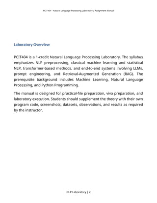 PCIT404 – Natural Language Processing Laboratory | Assignment Manual
Laboratory Overview
PCIT404 is a 1-credit Natural Language Processing Laboratory. The syllabus
emphasizes NLP preprocessing, classical machine learning and statistical
NLP, transformer-based methods, and end-to-end systems involving LLMs,
prompt engineering, and Retrieval-Augmented Generation (RAG). The
prerequisite background includes Machine Learning, Natural Language
Processing, and Python Programming.
The manual is designed for practical-file preparation, viva preparation, and
laboratory execution. Students should supplement the theory with their own
program code, screenshots, datasets, observations, and results as required
by the instructor.
NLP Laboratory | 2
 
