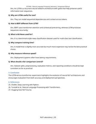 PCIT404 – Natural Language Processing Laboratory | Assignment Manual
Ans. An LSTM is a recurrent neural network architecture with gates that help preserve useful
information over sequences.
Q. Why are LSTMs useful for text?
Ans. They can model sequential dependencies and context across tokens.
Q. How is BERT different from LSTM?
Ans. BERT uses transformer attention and contextual pretraining, whereas LSTM processes
sequences recurrently.
Q. What is AG-News used for?
Ans. It is a benchmark-style news classification dataset used for multi-class text classification.
Q. Why compare training time?
Ans. A model that is slightly more accurate but much more expensive may not be the best practical
choice.
Q. Why measure inference speed?
Ans. Deployment systems often have latency requirements.
Q. What should a fair comparison control?
Ans. Dataset splits, preprocessing, evaluation metrics, and reporting conditions should be kept
consistent as far as practical.
5. Conclusion
The LSTM-versus-transformer experiment highlights the evolution of neural NLP architectures and
encourages evaluation from both accuracy and deployment perspectives.
6. References
25. Chollet, Deep Learning with Python.
26. Tunstall et al., Natural Language Processing with Transformers.
27. Hugging Face NLP Course.
NLP Laboratory | 20
 