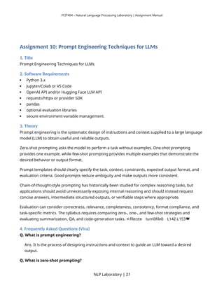 PCIT404 – Natural Language Processing Laboratory | Assignment Manual
Assignment 10: Prompt Engineering Techniques for LLMs
1. Title
Prompt Engineering Techniques for LLMs
2. Software Requirements
 Python 3.x
 Jupyter/Colab or VS Code
 OpenAI API and/or Hugging Face LLM API
 requests/httpx or provider SDK
 pandas
 optional evaluation libraries
 secure environment-variable management.
3. Theory
Prompt engineering is the systematic design of instructions and context supplied to a large language
model (LLM) to obtain useful and reliable outputs.
Zero-shot prompting asks the model to perform a task without examples. One-shot prompting
provides one example, while few-shot prompting provides multiple examples that demonstrate the
desired behavior or output format.
Prompt templates should clearly specify the task, context, constraints, expected output format, and
evaluation criteria. Good prompts reduce ambiguity and make outputs more consistent.
Chain-of-thought-style prompting has historically been studied for complex reasoning tasks, but
applications should avoid unnecessarily exposing internal reasoning and should instead request
concise answers, intermediate structured outputs, or verifiable steps where appropriate.
Evaluation can consider correctness, relevance, completeness, consistency, format compliance, and
task-specific metrics. The syllabus requires comparing zero-, one-, and few-shot strategies and
evaluating summarization, QA, and code-generation tasks. filecite turn0file0 L142-L153
   
4. Frequently Asked Questions (Viva)
Q. What is prompt engineering?
Ans. It is the process of designing instructions and context to guide an LLM toward a desired
output.
Q. What is zero-shot prompting?
NLP Laboratory | 21
 