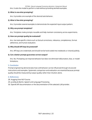 PCIT404 – Natural Language Processing Laboratory | Assignment Manual
Ans. It asks the model to perform a task without providing worked examples.
Q. What is one-shot prompting?
Ans. It provides one example of the desired task behavior.
Q. What is few-shot prompting?
Ans. It provides several examples to demonstrate the expected input-output pattern.
Q. Why use prompt templates?
Ans. Templates make prompts reusable and help maintain consistency across experiments.
Q. How can prompt quality be evaluated?
Ans. Use task-specific criteria such as factual correctness, relevance, completeness, format
adherence, and human evaluation.
Q. Why should API keys be protected?
Ans. API keys are credentials and should not be hard-coded into notebooks or shared publicly.
Q. Can a better prompt guarantee correct output?
Ans. No. Prompting can improve behavior but does not eliminate hallucination, bias, or model
limitations.
5. Conclusion
Prompt engineering demonstrates how LLM behavior can be influenced through structured
instructions and examples. Systematic comparison and evaluation are essential because prompt
quality should be measured by output quality rather than intuition alone.
6. References
28. Hugging Face NLP Course.
29. Jurafsky & Martin, Speech and Language Processing.
30. OpenAI API documentation or the documentation of the selected LLM provider.
NLP Laboratory | 22
 