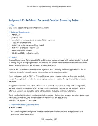 PCIT404 – Natural Language Processing Laboratory | Assignment Manual
Assignment 11: RAG-based Document Question Answering System
1. Title
RAG-based Document Question Answering System
2. Software Requirements
 Python 3.x
 Jupyter/Colab
 LangChain or equivalent orchestration library (optional)
 FAISS and/or ChromaDB
 sentence-transformer embedding model
 BART/GPT or another selected LLM
 PyPDF/document loaders
 ROUGE and BLEU evaluation tools.
3. Theory
Retrieval-Augmented Generation (RAG) combines information retrieval with text generation. Instead
of relying only on a language model's parameters, the system retrieves relevant external document
chunks and supplies them as context for answer generation.
A typical RAG pipeline contains document ingestion, text chunking, embedding generation, vector
indexing, semantic retrieval, prompt construction, and answer generation.
Vector databases such as FAISS or ChromaDB store vector representations and support similarity
search. A query is embedded in the same representation space, and the top-k relevant chunks are
retrieved.
The generation model uses retrieved evidence as context. Chunk size, overlap, embedding model,
retrieval k, and prompt design affect answer quality. Evaluation can use ROUGE and BLEU where
reference answers are available, along with qualitative factuality and retrieval checks.
The prescribed application is a university student-support chatbot that answers questions about exam
schedules, admissions, and hostel rules from institutional PDF documents.
filecite turn0file0 L154-L166
   
4. Frequently Asked Questions (Viva)
Q. What is RAG?
Ans. RAG is a system design that retrieves relevant external information and provides it to a
generative model as context.
NLP Laboratory | 23
 