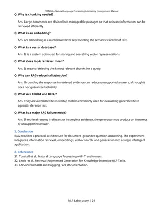 PCIT404 – Natural Language Processing Laboratory | Assignment Manual
Q. Why is chunking needed?
Ans. Large documents are divided into manageable passages so that relevant information can be
retrieved efficiently.
Q. What is an embedding?
Ans. An embedding is a numerical vector representing the semantic content of text.
Q. What is a vector database?
Ans. It is a system optimized for storing and searching vector representations.
Q. What does top-k retrieval mean?
Ans. It means retrieving the k most relevant chunks for a query.
Q. Why can RAG reduce hallucination?
Ans. Grounding the response in retrieved evidence can reduce unsupported answers, although it
does not guarantee factuality.
Q. What are ROUGE and BLEU?
Ans. They are automated text-overlap metrics commonly used for evaluating generated text
against reference text.
Q. What is a major RAG failure mode?
Ans. If retrieval returns irrelevant or incomplete evidence, the generator may produce an incorrect
or unsupported answer.
5. Conclusion
RAG provides a practical architecture for document-grounded question answering. The experiment
integrates information retrieval, embeddings, vector search, and generation into a single intelligent
application.
6. References
31. Tunstall et al., Natural Language Processing with Transformers.
32. Lewis et al., Retrieval-Augmented Generation for Knowledge-Intensive NLP Tasks.
33. FAISS/ChromaDB and Hugging Face documentation.
NLP Laboratory | 24
 