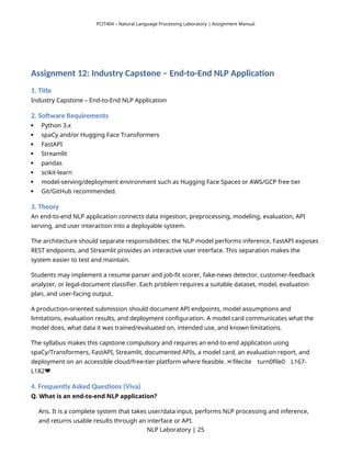 PCIT404 – Natural Language Processing Laboratory | Assignment Manual
Assignment 12: Industry Capstone – End-to-End NLP Application
1. Title
Industry Capstone – End-to-End NLP Application
2. Software Requirements
 Python 3.x
 spaCy and/or Hugging Face Transformers
 FastAPI
 Streamlit
 pandas
 scikit-learn
 model-serving/deployment environment such as Hugging Face Spaces or AWS/GCP free tier
 Git/GitHub recommended.
3. Theory
An end-to-end NLP application connects data ingestion, preprocessing, modeling, evaluation, API
serving, and user interaction into a deployable system.
The architecture should separate responsibilities: the NLP model performs inference, FastAPI exposes
REST endpoints, and Streamlit provides an interactive user interface. This separation makes the
system easier to test and maintain.
Students may implement a resume parser and job-fit scorer, fake-news detector, customer-feedback
analyzer, or legal-document classifier. Each problem requires a suitable dataset, model, evaluation
plan, and user-facing output.
A production-oriented submission should document API endpoints, model assumptions and
limitations, evaluation results, and deployment configuration. A model card communicates what the
model does, what data it was trained/evaluated on, intended use, and known limitations.
The syllabus makes this capstone compulsory and requires an end-to-end application using
spaCy/Transformers, FastAPI, Streamlit, documented APIs, a model card, an evaluation report, and
deployment on an accessible cloud/free-tier platform where feasible. filecite turn0file0 L167-
  
L182
4. Frequently Asked Questions (Viva)
Q. What is an end-to-end NLP application?
Ans. It is a complete system that takes user/data input, performs NLP processing and inference,
and returns usable results through an interface or API.
NLP Laboratory | 25
 