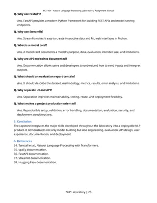 PCIT404 – Natural Language Processing Laboratory | Assignment Manual
Q. Why use FastAPI?
Ans. FastAPI provides a modern Python framework for building REST APIs and model-serving
endpoints.
Q. Why use Streamlit?
Ans. Streamlit makes it easy to create interactive data and ML web interfaces in Python.
Q. What is a model card?
Ans. A model card documents a model's purpose, data, evaluation, intended use, and limitations.
Q. Why are API endpoints documented?
Ans. Documentation allows users and developers to understand how to send inputs and interpret
outputs.
Q. What should an evaluation report contain?
Ans. It should describe the dataset, methodology, metrics, results, error analysis, and limitations.
Q. Why separate UI and API?
Ans. Separation improves maintainability, testing, reuse, and deployment flexibility.
Q. What makes a project production-oriented?
Ans. Reproducible setup, validation, error handling, documentation, evaluation, security, and
deployment considerations.
5. Conclusion
The capstone integrates the major skills developed throughout the laboratory into a deployable NLP
product. It demonstrates not only model building but also engineering, evaluation, API design, user
experience, documentation, and deployment.
6. References
34. Tunstall et al., Natural Language Processing with Transformers.
35. spaCy documentation.
36. FastAPI documentation.
37. Streamlit documentation.
38. Hugging Face documentation.
NLP Laboratory | 26
 