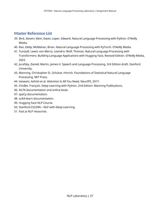 PCIT404 – Natural Language Processing Laboratory | Assignment Manual
Master Reference List
39. Bird, Steven; Klein, Ewan; Loper, Edward. Natural Language Processing with Python. O'Reilly
Media.
40. Rao, Delip; McMahan, Brian. Natural Language Processing with PyTorch. O'Reilly Media.
41. Tunstall, Lewis; von Werra, Leandro; Wolf, Thomas. Natural Language Processing with
Transformers: Building Language Applications with Hugging Face, Revised Edition. O'Reilly Media,
2022.
42. Jurafsky, Daniel; Martin, James H. Speech and Language Processing, 3rd Edition draft, Stanford
University.
43. Manning, Christopher D.; Schütze, Hinrich. Foundations of Statistical Natural Language
Processing. MIT Press.
44. Vaswani, Ashish et al. Attention Is All You Need. NeurIPS, 2017.
45. Chollet, François. Deep Learning with Python, 2nd Edition. Manning Publications.
46. NLTK documentation and online book.
47. spaCy documentation.
48. scikit-learn documentation.
49. Hugging Face NLP Course.
50. Stanford CS224N – NLP with Deep Learning.
51. Fast.ai NLP resources.
NLP Laboratory | 27
 