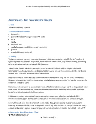 PCIT404 – Natural Language Processing Laboratory | Assignment Manual
Assignment 1: Text Preprocessing Pipeline
1. Title
Text Preprocessing Pipeline
2. Software Requirements
 Python 3.x
 Jupyter Notebook/Google Colab or VS Code
 NLTK
 spaCy
 WordNet data
 spaCy language model (e.g., en_core_web_sm)
 pandas
 matplotlib/plotly (optional).
3. Theory
Text preprocessing converts raw, noisy language into a representation suitable for NLP models. A
typical pipeline includes text acquisition, normalization, tokenization, stop-word handling, stemming
or lemmatization, and part-of-speech (POS) tagging.
Tokenization divides text into meaningful units. Whitespace tokenization is simple, rule-based
tokenization handles punctuation and special patterns, and subword tokenization divides words into
smaller units useful for modern transformer models.
Stop-word removal eliminates very common function words when they are not useful for the task.
However, stop words should not be removed blindly because words such as 'not' can be important for
sentiment and other tasks.
Stemming reduces words to approximate roots, while lemmatization maps words to linguistically valid
base forms. PorterStemmer and SnowballStemmer are common stemming approaches; WordNet-
based lemmatization uses lexical information.
POS tagging assigns grammatical categories such as noun, verb, adjective, and adverb. POS
information can support downstream tasks such as information extraction and syntactic analysis.
For multilingual, code-mixed, emoji-rich social-media data, preprocessing must preserve useful
meaning while normalizing noise. The syllabus specifically asks students to compare NLTK and spaCy
outputs and prepare a clean corpus for downstream classification. filecite turn0file0 L38-L47
   
4. Frequently Asked Questions (Viva)
Q. What is tokenization?
NLP Laboratory | 3
 