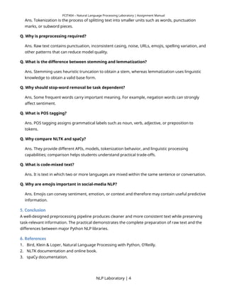 PCIT404 – Natural Language Processing Laboratory | Assignment Manual
Ans. Tokenization is the process of splitting text into smaller units such as words, punctuation
marks, or subword pieces.
Q. Why is preprocessing required?
Ans. Raw text contains punctuation, inconsistent casing, noise, URLs, emojis, spelling variation, and
other patterns that can reduce model quality.
Q. What is the difference between stemming and lemmatization?
Ans. Stemming uses heuristic truncation to obtain a stem, whereas lemmatization uses linguistic
knowledge to obtain a valid base form.
Q. Why should stop-word removal be task dependent?
Ans. Some frequent words carry important meaning. For example, negation words can strongly
affect sentiment.
Q. What is POS tagging?
Ans. POS tagging assigns grammatical labels such as noun, verb, adjective, or preposition to
tokens.
Q. Why compare NLTK and spaCy?
Ans. They provide different APIs, models, tokenization behavior, and linguistic processing
capabilities; comparison helps students understand practical trade-offs.
Q. What is code-mixed text?
Ans. It is text in which two or more languages are mixed within the same sentence or conversation.
Q. Why are emojis important in social-media NLP?
Ans. Emojis can convey sentiment, emotion, or context and therefore may contain useful predictive
information.
5. Conclusion
A well-designed preprocessing pipeline produces cleaner and more consistent text while preserving
task-relevant information. The practical demonstrates the complete preparation of raw text and the
differences between major Python NLP libraries.
6. References
1. Bird, Klein & Loper, Natural Language Processing with Python, O’Reilly.
2. NLTK documentation and online book.
3. spaCy documentation.
NLP Laboratory | 4
 
