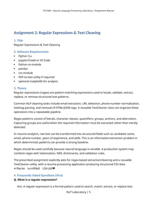 PCIT404 – Natural Language Processing Laboratory | Assignment Manual
Assignment 2: Regular Expressions & Text Cleaning
1. Title
Regular Expressions & Text Cleaning
2. Software Requirements
 Python 3.x
 Jupyter/Colab or VS Code
 Python re module
 pandas
 csv module
 PDF-to-text utility if required
 optional matplotlib for analysis.
3. Theory
Regular expressions (regex) are pattern-matching expressions used to locate, validate, extract,
replace, or remove structured text patterns.
Common NLP cleaning tasks include email extraction, URL detection, phone-number normalization,
hashtag parsing, and removal of HTML/JSON tags. A reusable TextCleaner class can organize these
operations into a repeatable pipeline.
Regex patterns consist of literals, character classes, quantifiers, groups, anchors, and alternation.
Capturing groups are useful when the required information must be extracted rather than merely
detected.
In resume analytics, raw text can be transformed into structured fields such as candidate name,
email, phone number, years of experience, and skills. This is an information-extraction problem in
which deterministic patterns can provide a strong baseline.
Regex should be used carefully because natural language is variable. A production system may
combine regex with tokenization, NER, dictionaries, and validation rules.
The prescribed assignment explicitly asks for regex-based extraction/cleaning and a reusable
TextCleaner utility, with a resume-processing application producing structured CSV data.
filecite turn0file0 L50-L60
   
4. Frequently Asked Questions (Viva)
Q. What is a regular expression?
Ans. A regular expression is a formal pattern used to search, match, extract, or replace text.
NLP Laboratory | 5
 
