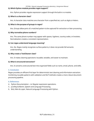 PCIT404 – Natural Language Processing Laboratory | Assignment Manual
Q. Which Python module provides regex support?
Ans. Python provides regular-expression support through the built-in re module.
Q. What is a character class?
Ans. A character class matches one character from a specified set, such as digits or letters.
Q. What is the purpose of groups in regex?
Ans. Groups allow parts of a matched pattern to be captured for extraction or later processing.
Q. Why normalize phone numbers?
Ans. The same phone number may appear with spaces, hyphens, country codes, or brackets.
Normalization creates a consistent representation.
Q. Can regex understand language meaning?
Ans. No. Regex mainly recognizes surface patterns; it does not provide full semantic
understanding.
Q. Why create a TextCleaner class?
Ans. It makes cleaning operations reusable, testable, and easier to maintain.
Q. What is structured extraction?
Ans. It converts unstructured text into organized fields such as name, email, phone, and skills.
5. Conclusion
Regex provides an efficient first layer for deterministic text cleaning and information extraction.
Combining reusable patterns with validation and NLP methods creates a more robust document-
processing pipeline.
6. References
4. Python Documentation – re: Regular expression operations.
5. Jurafsky & Martin, Speech and Language Processing.
6. Bird, Klein & Loper, Natural Language Processing with Python.
NLP Laboratory | 6
 
