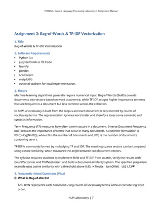 PCIT404 – Natural Language Processing Laboratory | Assignment Manual
Assignment 3: Bag-of-Words & TF-IDF Vectorization
1. Title
Bag-of-Words & TF-IDF Vectorization
2. Software Requirements
 Python 3.x
 Jupyter/Colab or VS Code
 NumPy
 pandas
 scikit-learn
 matplotlib
 optional seaborn for local experimentation.
3. Theory
Machine-learning algorithms generally require numerical input. Bag-of-Words (BoW) converts
documents into vectors based on word occurrence, while TF-IDF assigns higher importance to terms
that are frequent in a document but less common across the collection.
In BoW, a vocabulary is built from the corpus and each document is represented by counts of
vocabulary terms. The representation ignores word order and therefore loses some semantic and
syntactic information.
Term Frequency (TF) measures how often a term occurs in a document. Inverse Document Frequency
(IDF) reduces the importance of terms that occur in many documents. A common formulation is
IDF(t)=log(N/df(t)), where N is the number of documents and df(t) is the number of documents
containing term t.
TF-IDF is commonly formed by multiplying TF and IDF. The resulting sparse vectors can be compared
using cosine similarity, which measures the angle between two document vectors.
The syllabus requires students to implement BoW and TF-IDF from scratch, verify the results with
CountVectorizer and TfidfVectorizer, and build a document-similarity system. The specified plagiarism
example uses cosine similarity with a threshold above 0.85. filecite turn0file0 L62-L73
   
4. Frequently Asked Questions (Viva)
Q. What is Bag-of-Words?
Ans. BoW represents each document using counts of vocabulary terms without considering word
order.
NLP Laboratory | 7
 