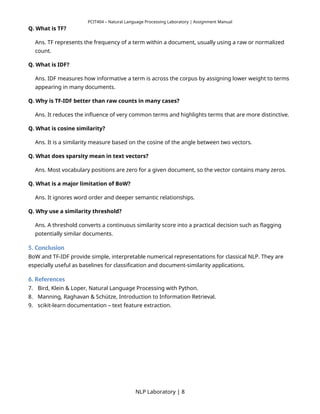 PCIT404 – Natural Language Processing Laboratory | Assignment Manual
Q. What is TF?
Ans. TF represents the frequency of a term within a document, usually using a raw or normalized
count.
Q. What is IDF?
Ans. IDF measures how informative a term is across the corpus by assigning lower weight to terms
appearing in many documents.
Q. Why is TF-IDF better than raw counts in many cases?
Ans. It reduces the influence of very common terms and highlights terms that are more distinctive.
Q. What is cosine similarity?
Ans. It is a similarity measure based on the cosine of the angle between two vectors.
Q. What does sparsity mean in text vectors?
Ans. Most vocabulary positions are zero for a given document, so the vector contains many zeros.
Q. What is a major limitation of BoW?
Ans. It ignores word order and deeper semantic relationships.
Q. Why use a similarity threshold?
Ans. A threshold converts a continuous similarity score into a practical decision such as flagging
potentially similar documents.
5. Conclusion
BoW and TF-IDF provide simple, interpretable numerical representations for classical NLP. They are
especially useful as baselines for classification and document-similarity applications.
6. References
7. Bird, Klein & Loper, Natural Language Processing with Python.
8. Manning, Raghavan & Schütze, Introduction to Information Retrieval.
9. scikit-learn documentation – text feature extraction.
NLP Laboratory | 8
 