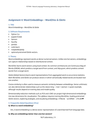 PCIT404 – Natural Language Processing Laboratory | Assignment Manual
Assignment 4: Word Embeddings – Word2Vec & GloVe
1. Title
Word Embeddings – Word2Vec & GloVe
2. Software Requirements
 Python 3.x
 Jupyter/Colab
 Gensim
 NumPy
 pandas
 scikit-learn
 matplotlib/plotly
 optional pretrained GloVe vectors.
3. Theory
Word embeddings represent words as dense numerical vectors. Unlike one-hot vectors, embeddings
can capture relationships based on distributional context.
Word2Vec learns word vectors using local context. Its common architectures are Continuous Bag-of-
Words (CBOW), which predicts a target word from context, and Skip-gram, which predicts context
words from a target word.
GloVe (Global Vectors) learns word representations from aggregated word co-occurrence statistics.
Both Word2Vec and GloVe can produce vectors in which semantically related words are located near
one another.
Cosine similarity is often used to measure semantic similarity between embeddings. Vector arithmetic
can also demonstrate relationships such as the classic king man + woman queen example,
− ≈
although results depend on training data and model quality.
Dimensionality-reduction methods such as PCA and t-SNE can project high-dimensional embeddings
into two dimensions for visualization. The syllabus requires training Word2Vec, loading pretrained
GloVe vectors, exploring analogies, and visualizing embeddings. filecite turn0file0 L74-L84
   
4. Frequently Asked Questions (Viva)
Q. What is a word embedding?
Ans. A word embedding is a dense vector representation of a word learned from language data.
Q. Why are embeddings better than one-hot vectors?
NLP Laboratory | 9
 