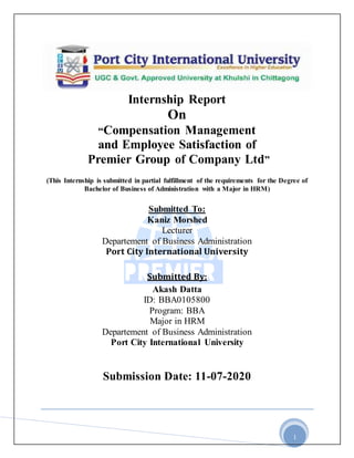 1
Internship Report
On
“Compensation Management
and Employee Satisfaction of
Premier Group of Company Ltd”
(This Internship is submitted in partial fulfillment of the requirements for the Degree of
Bachelor of Business of Administration with a Major in HRM)
Submitted To:
Kaniz Morshed
Lecturer
Departement of Business Administration
Port City International University
Submitted By:
Akash Datta
ID: BBA0105800
Program: BBA
Major in HRM
Departement of Business Administration
Port City International University
Submission Date: 11-07-2020
 