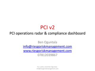 PCI v2
PCI operations radar & compliance dashboard

                Ben Oguntala
       info@riesgoriskmanagement.com
       www.riesgoriskmanagement.com
                07812039867


                For a pilot, email Ben Oguntala -
               info@riesgoriskmanagement.com
 