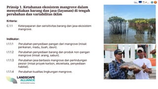 Prinsip 1. Ketahanan ekosistem mangrove dalam
menyediakan barang dan jasa (layanan) di tengah
perubahan dan variabilitas iklim
Kriteria:
C.1.1 Keterpaparan dan sensitivitas barang dan jasa ekosistem
mangrove.
Indikator:
I.1.1.1 Perubahan penyediaan pangan dari mangrove (misal:
perikanan , madu , buah , daun ).
I.1.1.2 Perubahan penyediaan barang dan produk non - pangan
mangrove (misal: arang , sabun ).
I.1.1.3 Perubahan jasa berbasis mangrove dan perlindungan
pesisir (misal proyek karbon , ekowisata , penyediaan
habitat).
I.1.1.4 Perubahan kualitas lingkungan mangrove.
 