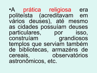 •A prática religiosa era
politeísta (acreditavam em
vários deuses), até mesmo
as cidades possuíam deuses
particulares, por isso,
construíam grandiosos
templos que serviam também
de bibliotecas, armazéns de
cereais, observatórios
astronômicos, etc.
 