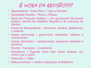 É hora da Revisão!!!!
• Mesopotâmia = Entre Rios = Tigre e Eufrates
• Sociedade Dividida = Ricos e Pobres
• Modo de Produção Asiático = Um governante Divinizado
explora, através de trabalhos forçados e da cobrança de
tributos
• Povos da Mesopotâmia = Sumérios, Acádios, Babilônicos
e Assírios
• Classe dominante = governante, sacerdote, militares e
comerciantes
• Classe dominada = camponenses, pequenos artesãos e
escravos
• Escrita = Sumérios = Cuneiforme
• Arquitetura = Zigurate (torre com vários andares, um
menor que o outro)
• Hamurabi = Talião
• Nabucodonosor = Jardins suspensos da Babilônia
 