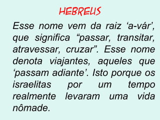 Hebreus
Esse nome vem da raiz ‘a-vár’,
que significa “passar, transitar,
atravessar, cruzar”. Esse nome
denota viajantes, aqueles que
‘passam adiante’. Isto porque os
israelitas por um tempo
realmente levaram uma vida
nômade.
 