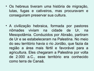 • Os hebreus tiveram uma história de migração,
lutas, fugas e cativeiros, mas procuravam e
conseguiram preservar sua cultura.
• A civilização hebraica, formada por pastores
nômades viviam na cidade de Ur, na
Mesopotâmia. Conduzidos por Abraão, partiram
de Ur e se estabeleceram na Palestina. No meio
do seu território havia o rio Jordão, que fazia da
região a área mais fértil e favorável para a
agricultura. Eles chegaram a Palestina por volta
de 2.000 a.C., esse território era conhecido
como terra de Canaã.
 