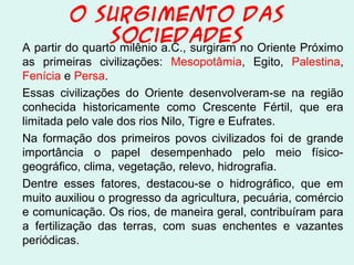 O Surgimento das
Sociedades
A partir do quarto milênio a.C., surgiram no Oriente Próximo
as primeiras civilizações: Mesopotâmia, Egito, Palestina,
Fenícia e Persa.
Essas civilizações do Oriente desenvolveram-se na região
conhecida historicamente como Crescente Fértil, que era
limitada pelo vale dos rios Nilo, Tigre e Eufrates.
Na formação dos primeiros povos civilizados foi de grande
importância o papel desempenhado pelo meio físico-
geográfico, clima, vegetação, relevo, hidrografia.
Dentre esses fatores, destacou-se o hidrográfico, que em
muito auxiliou o progresso da agricultura, pecuária, comércio
e comunicação. Os rios, de maneira geral, contribuíram para
a fertilização das terras, com suas enchentes e vazantes
periódicas.
 