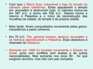 • Com isso o Reino ficou vulnerável e logo foi levado ao
cativeiro pelos babilônios. Estes saquearam o templo
em Jerusalém e destruíram tudo. O cativeiro iniciou-se
em 587 a.C. e durou até 538 a.C.. Depois houve o
retorno à Palestina e o início da reconstrução das
muralhas da cidade, do templo e da própria cidade.
• Mais tarde, foram conquistados novamente pelos greco-
macedônios e pelos romanos.
• Em 70 d.C. Tito, general romano, destruiu Jerusalém e
os hebreus abandonaram a Palestina. Esse abandono é
chamado de Diáspora.
• Somente em 1948 foi fundado novamente o Estado de
Israel, junto com conflitos com árabes e de outras
nacionalidades. Mas somente nos anos 90 , foi que
surgiram acordos, mas não com paz completa.
 