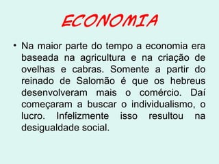 ECONOMIA
• Na maior parte do tempo a economia era
baseada na agricultura e na criação de
ovelhas e cabras. Somente a partir do
reinado de Salomão é que os hebreus
desenvolveram mais o comércio. Daí
começaram a buscar o individualismo, o
lucro. Infelizmente isso resultou na
desigualdade social.
 